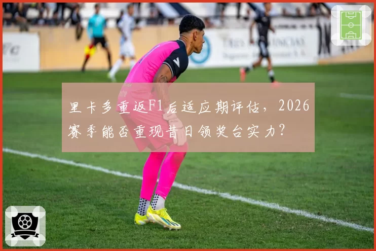 里卡多重返F1后适应期评估,2026赛季能否重现昔日领奖台实力?