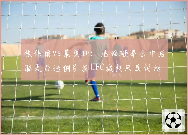 张伟丽vs莱莫斯：地面砸拳击中后脑是否违例引发UFC裁判尺度讨论