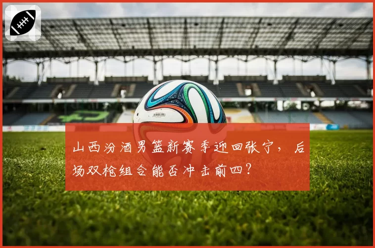 山西汾酒男篮新赛季迎回张宁，后场双枪组合能否冲击前四？
