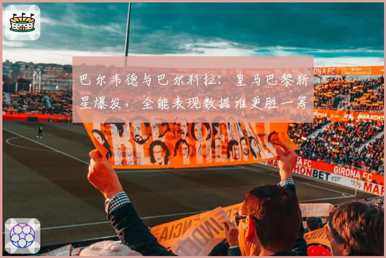巴尔韦德与巴尔科拉：皇马巴黎新星爆发，全能表现数据谁更胜一筹？