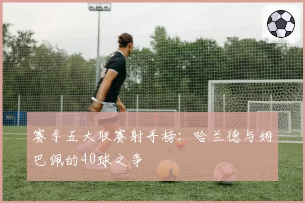 赛季五大联赛射手榜：哈兰德与姆巴佩的40球之争