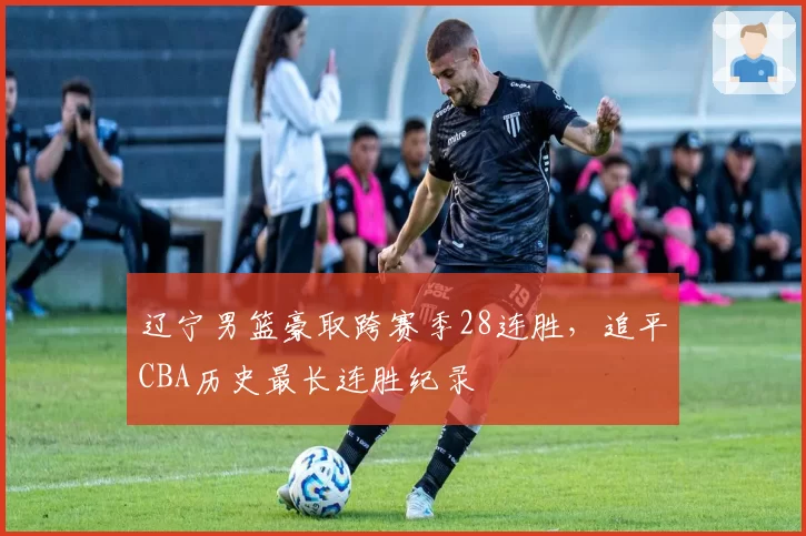 辽宁男篮豪取跨赛季28连胜，追平CBA历史最长连胜纪录