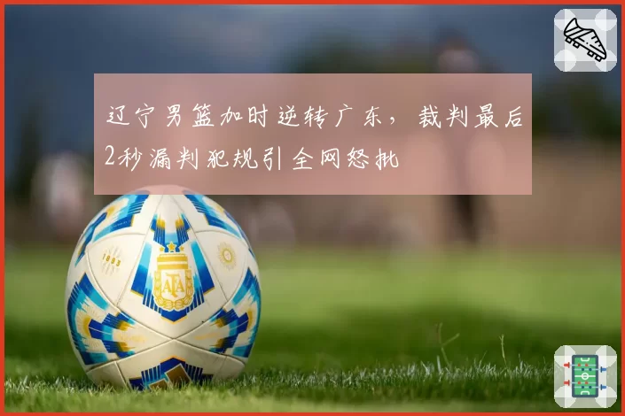 辽宁男篮加时逆转广东，裁判最后2秒漏判犯规引全网怒批
