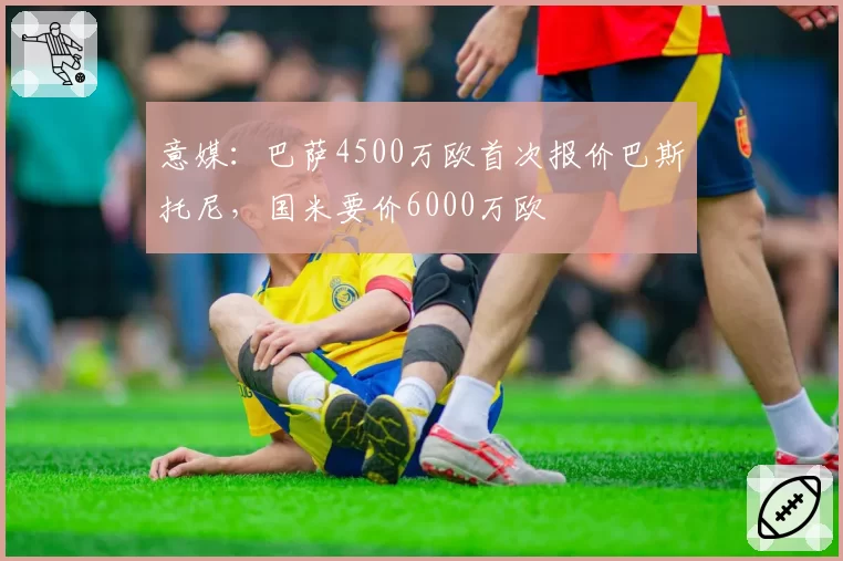 意媒:巴萨4500万欧首次报价巴斯托尼,国米要价6000万欧