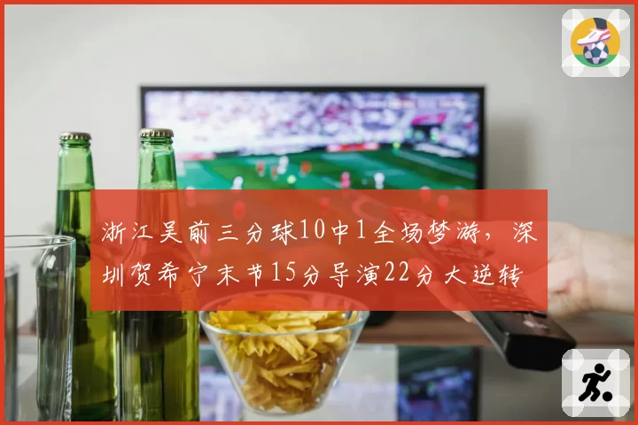 浙江吴前三分球10中1全场梦游，深圳贺希宁末节15分导演22分大逆转
