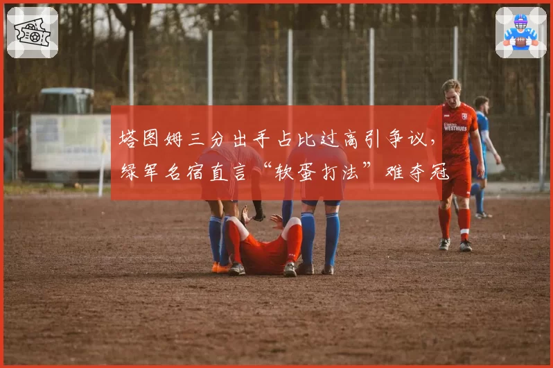 塔图姆三分出手占比过高引争议，绿军名宿直言“软蛋打法”难夺冠
