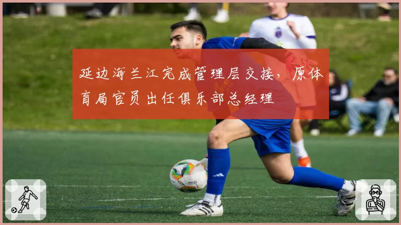 延边海兰江完成管理层交接，原体育局官员出任俱乐部总经理