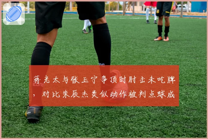 蒋光太与张玉宁争顶时肘击未吃牌，对比朱辰杰类似动作被判点球成鲜明反差