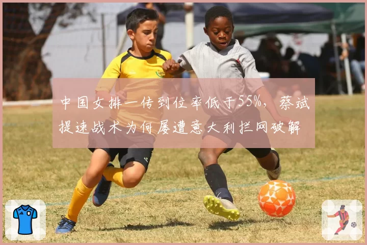 中国女排一传到位率低于55%，蔡斌提速战术为何屡遭意大利拦网破解？