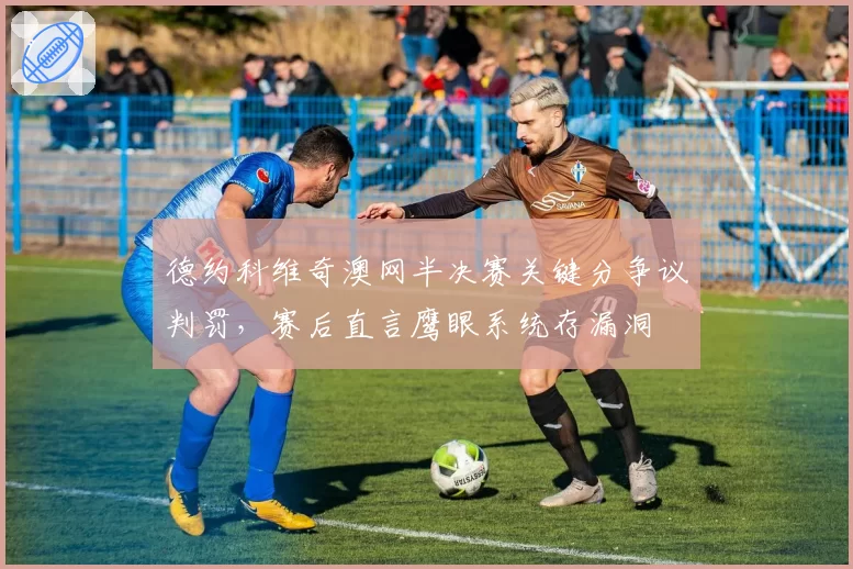 德约科维奇澳网半决赛关键分争议判罚，赛后直言鹰眼系统存漏洞