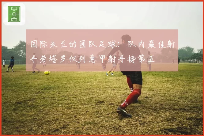 国际米兰的团队足球:队内最佳射手劳塔罗仅列意甲射手榜第五